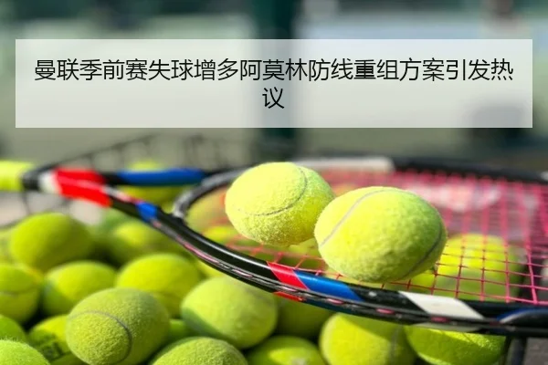 曼联季前赛失球增多阿莫林防线重组方案引发热议
