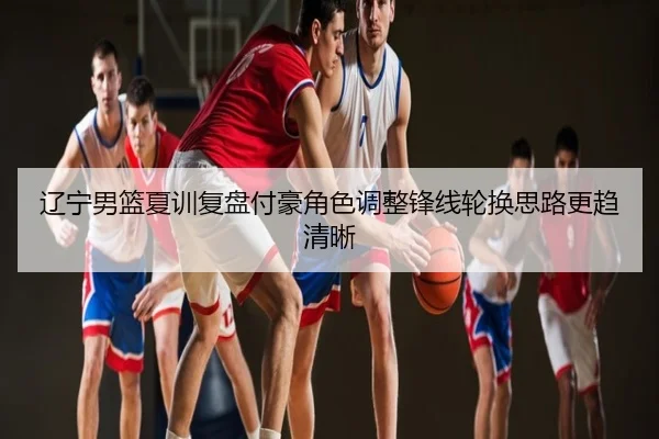 辽宁男篮夏训复盘付豪角色调整锋线轮换思路更趋清晰