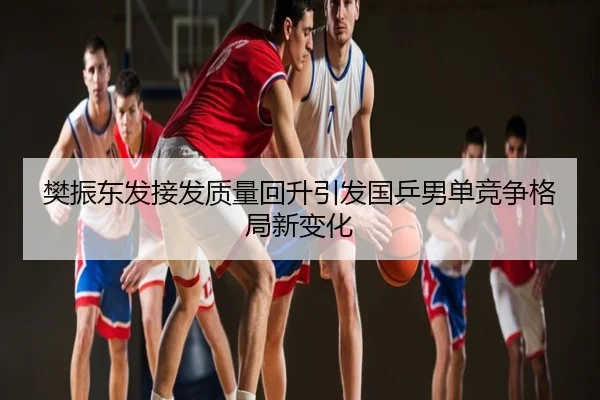 樊振东发接发质量回升引发国乒男单竞争格局新变化