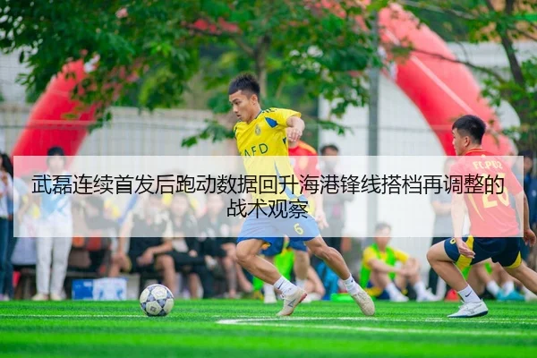武磊连续首发后跑动数据回升海港锋线搭档再调整的战术观察