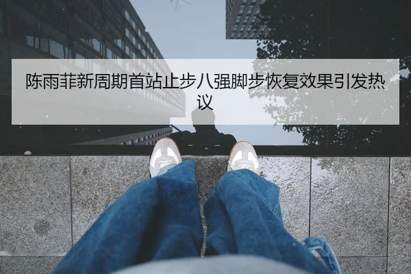 陈雨菲新周期首站止步八强脚步恢复效果引发热议