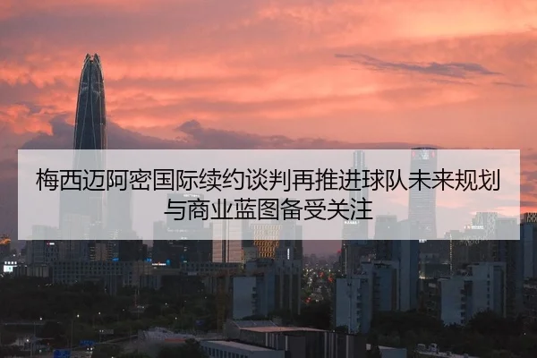 梅西迈阿密国际续约谈判再推进球队未来规划与商业蓝图备受关注