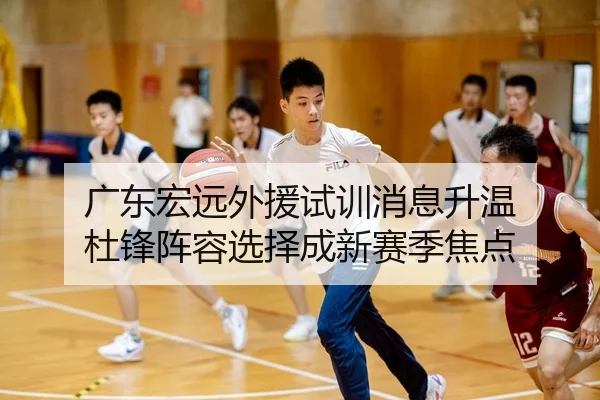 广东宏远外援试训消息升温 杜锋阵容选择成新赛季焦点