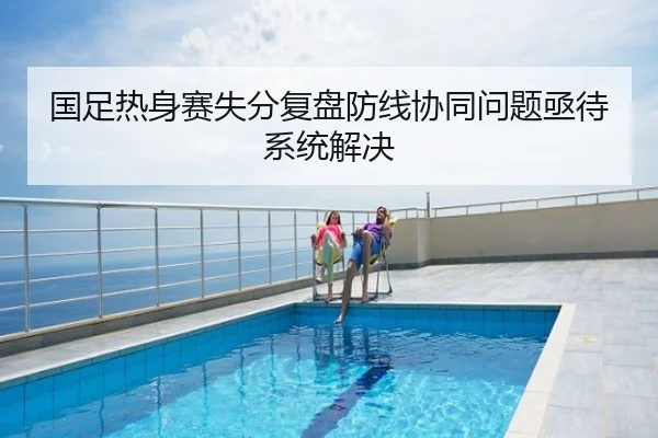 国足热身赛失分复盘防线协同问题亟待系统解决