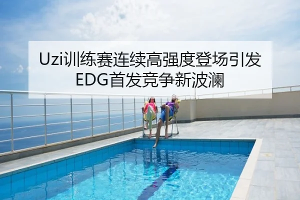 Uzi训练赛连续高强度登场引发EDG首发竞争新波澜