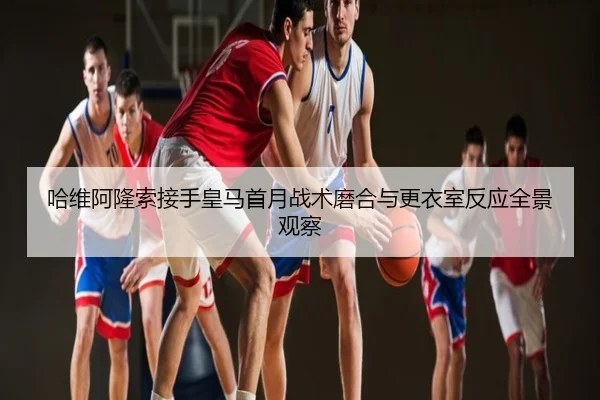 哈维阿隆索接手皇马首月战术磨合与更衣室反应全景观察